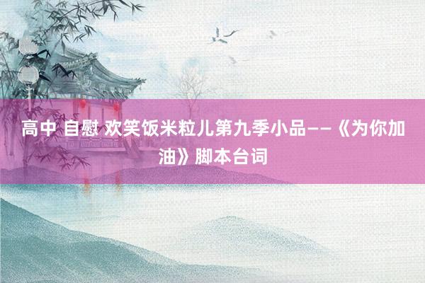 高中 自慰 欢笑饭米粒儿第九季小品——《为你加油》脚本台词