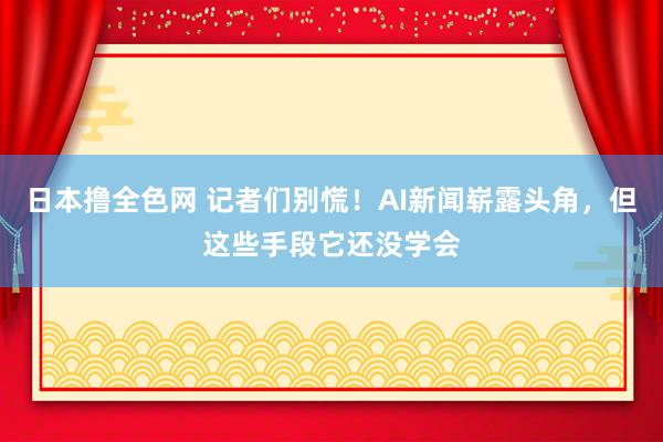日本撸全色网 记者们别慌！AI新闻崭露头角，但这些手段它还没学会
