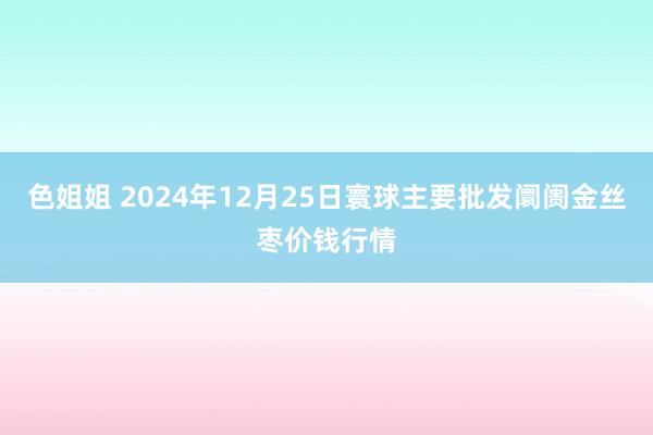 色姐姐 2024年12月25日寰球主要批发阛阓金丝枣价钱行情