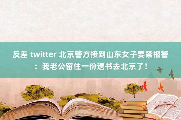 反差 twitter 北京警方接到山东女子要紧报警：我老公留住一份遗书去北京了！