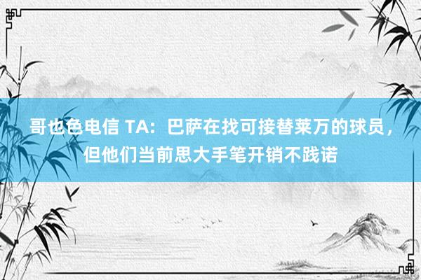 哥也色电信 TA:  巴萨在找可接替莱万的球员，但他们当前思大手笔开销不践诺