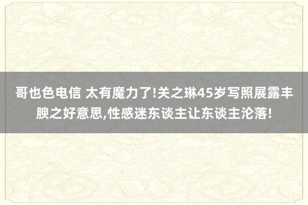 哥也色电信 太有魔力了!关之琳45岁写照展露丰腴之好意思，性感迷东谈主让东谈主沦落!