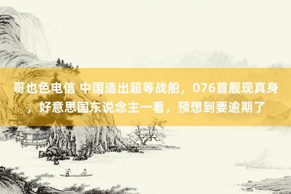 哥也色电信 中国造出超等战船，076首舰现真身，好意思国东说念主一看，预想到要逾期了