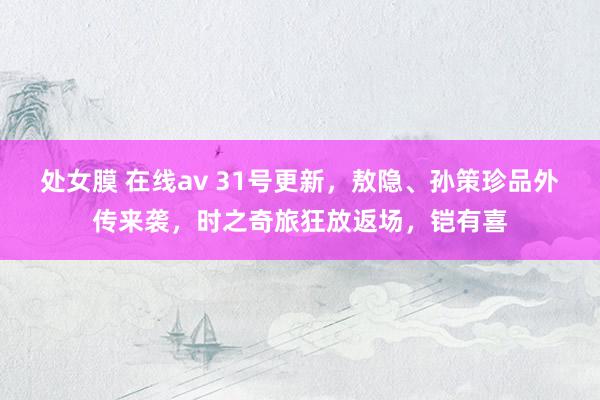 处女膜 在线av 31号更新，敖隐、孙策珍品外传来袭，时之奇旅狂放返场，铠有喜