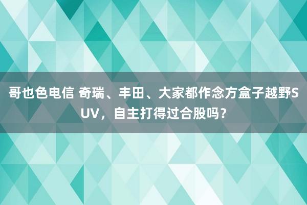 哥也色电信 奇瑞、丰田、大家都作念方盒子越野SUV，自主打得过合股吗？