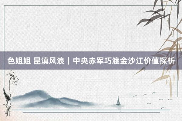 色姐姐 昆滇风浪｜中央赤军巧渡金沙江价值探析