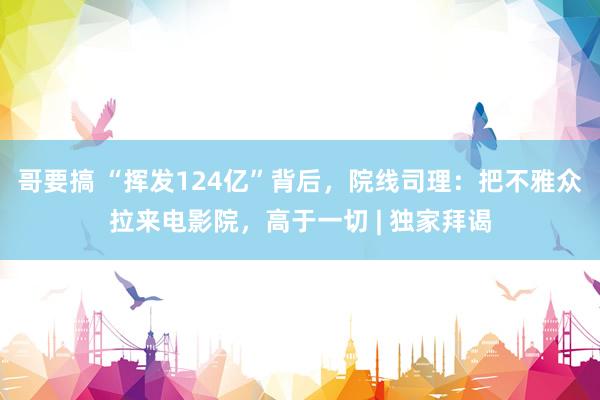 哥要搞 “挥发124亿”背后，院线司理：把不雅众拉来电影院，高于一切 | 独家拜谒