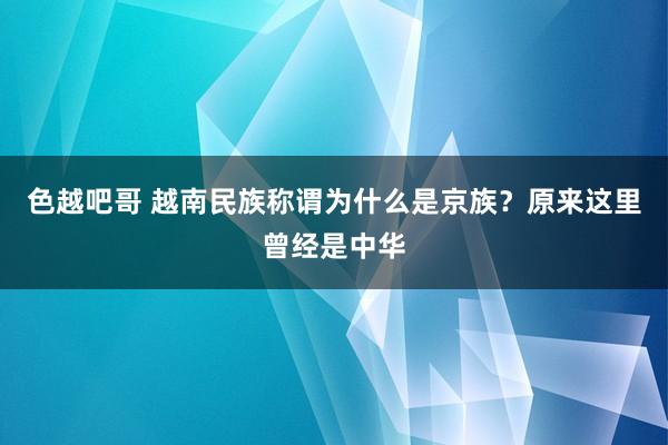 色越吧哥 越南民族称谓为什么是京族？原来这里曾经是中华