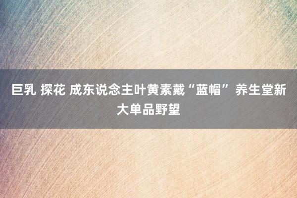 巨乳 探花 成东说念主叶黄素戴“蓝帽” 养生堂新大单品野望