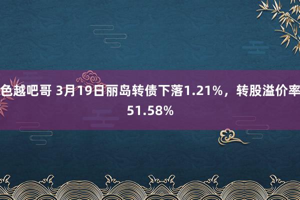 色越吧哥 3月19日丽岛转债下落1.21%，转股溢价率51.58%