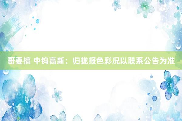 哥要搞 中钨高新：归拢报色彩况以联系公告为准