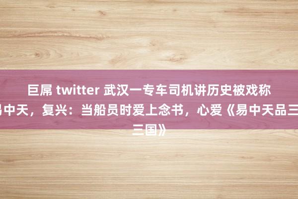 巨屌 twitter 武汉一专车司机讲历史被戏称是易中天，复兴：当船员时爱上念书，心爱《易中天品三国》