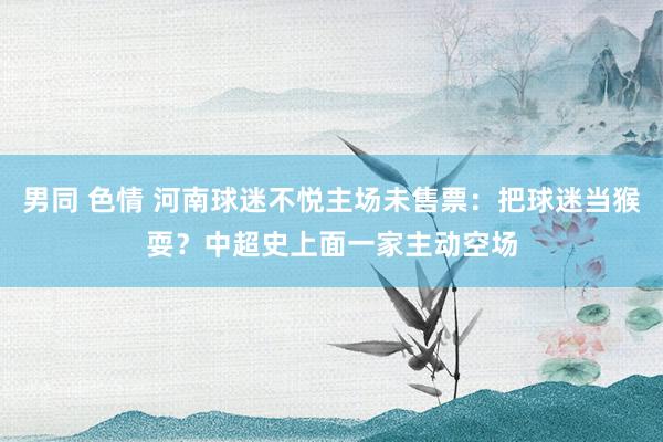 男同 色情 河南球迷不悦主场未售票：把球迷当猴耍？中超史上面一家主动空场