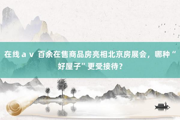 在线ａｖ 百余在售商品房亮相北京房展会，哪种“好屋子”更受接待？