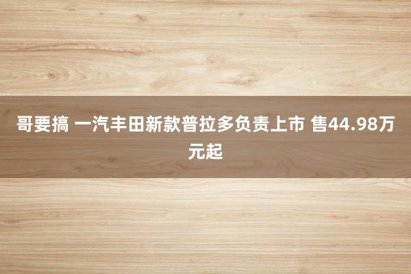 哥要搞 一汽丰田新款普拉多负责上市 售44.98万元起