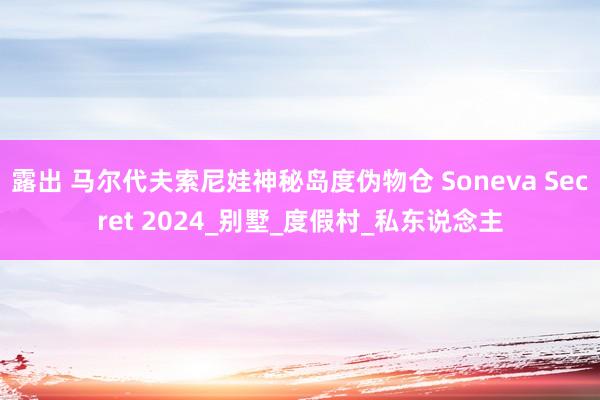 露出 马尔代夫索尼娃神秘岛度伪物仓 Soneva Secret 2024_别墅_度假村_私东说念主