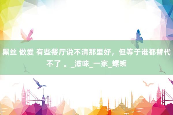 黑丝 做爱 有些餐厅说不清那里好，但等于谁都替代不了 。_滋味_一家_螺蛳