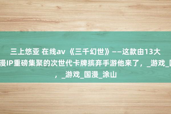 三上悠亚 在线av 《三千幻世》——这款由13大国民级动漫IP重磅集聚的次世代卡牌摈弃手游他来了，_游戏_国漫_涂山
