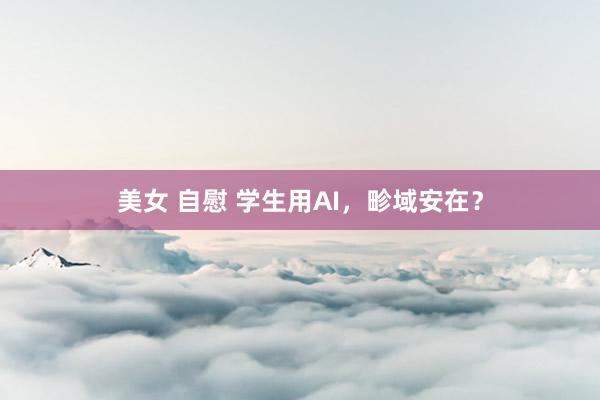 美女 自慰 学生用AI，畛域安在？