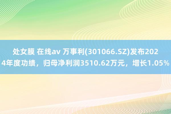 处女膜 在线av 万事利(301066.SZ)发布2024年度功绩，归母净利润3510.62万元，增长1.05%