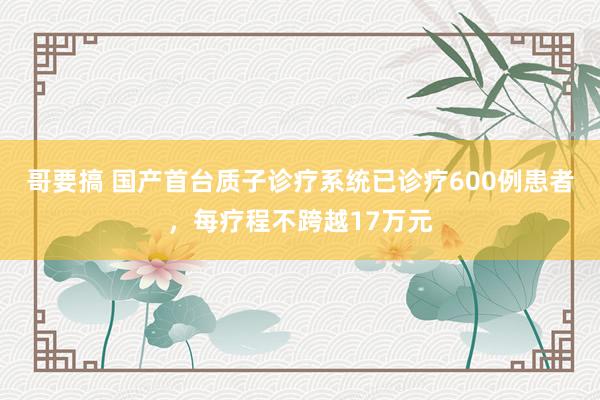 哥要搞 国产首台质子诊疗系统已诊疗600例患者，每疗程不跨越17万元