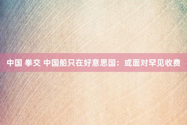 中国 拳交 中国船只在好意思国：或面对罕见收费
