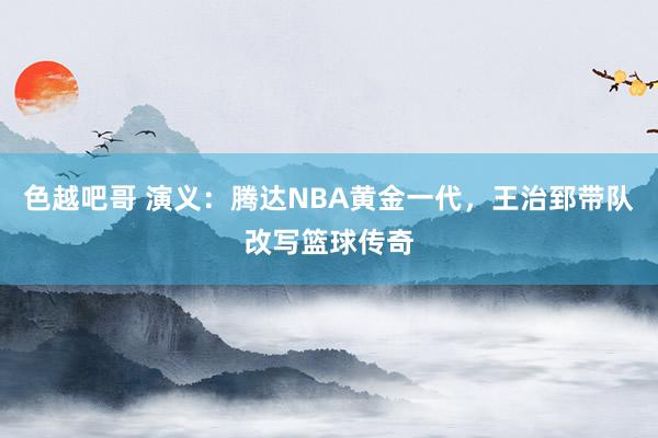 色越吧哥 演义：腾达NBA黄金一代，王治郅带队改写篮球传奇