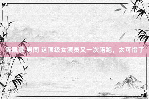 陈凯歌 男同 这顶级女演员又一次陪跑，太可惜了