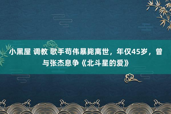 小黑屋 调教 歌手苟伟暴毙离世，年仅45岁，曾与张杰息争《北斗星的爱》